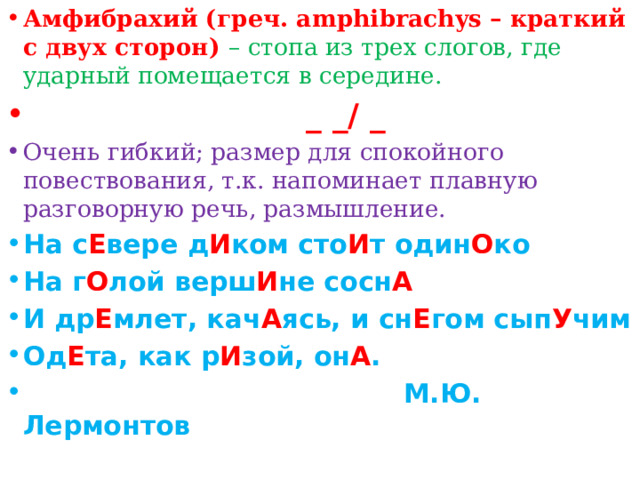 Амфибрахий (греч. аmphibrachys – краткий с двух сторон) – стопа из трех слогов, где ударный помещается в середине.  _ _/ _ Очень гибкий; размер для спокойного повествования, т.к. напоминает плавную разговорную речь, размышление. На с Е вере д И ком сто И т один О ко На г О лой верш И не сосн А И др Е млет, кач А ясь, и сн Е гом сып У чим Од Е та, как р И зой, он А .  М.Ю. Лермонтов
