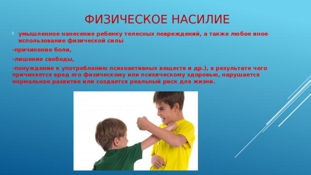 Физическое насилие   умышленное нанесение ребенку телесных повреждений, а также любое иное использование физической силы -причинение боли, -лишение свободы, -понуждение к употреблению психоактивных веществ и др.), в результате чего причиняется вред его физическому или психическому здоровью, нарушается нормальное развитие или создается реальный риск для жизни.
