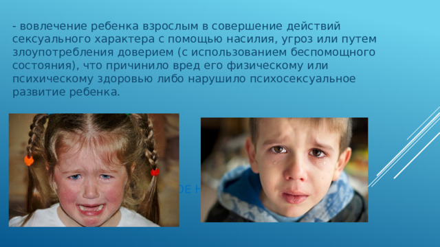 - вовлечение ребенка взрослым в совершение действий сексуального характера с помощью насилия, угроз или путем злоупотребления доверием (с использованием беспомощного состояния), что причинило вред его физическому или психическому здоровью либо нарушило психосексуальное развитие ребенка. Сексуальное насилие