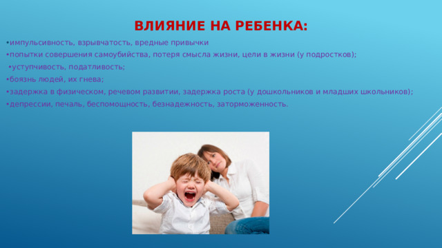 Влияние на ребенка: • импульсивность, взрывчатость, вредные привычки • попытки совершения самоубийства, потеря смысла жизни, цели в жизни (у подростков); • уступчивость, податливость; • боязнь людей, их гнева; • задержка в физическом, речевом развитии, задержка роста (у дошкольников и младших школьников); • депрессии, печаль, беспомощность, безнадежность, заторможенность.
