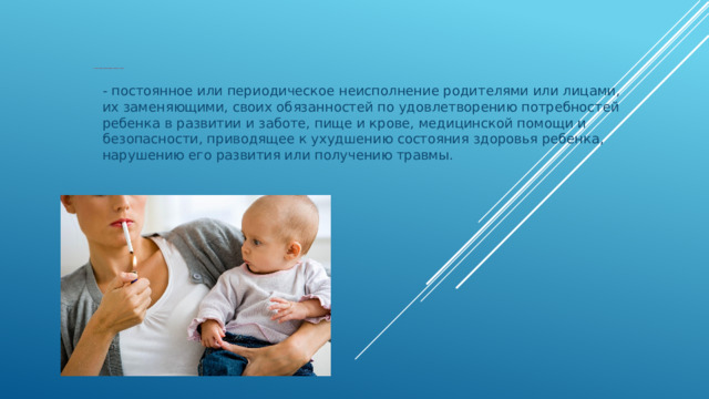 Пренебрежение основными потребностями ребенка - постоянное или периодическое неисполнение родителями или лицами, их заменяющими, своих обязанностей по удовлетворению потребностей ребенка в развитии и заботе, пище и крове, медицинской помощи и безопасности, приводящее к ухудшению состояния здоровья ребенка, нарушению его развития или получению травмы.