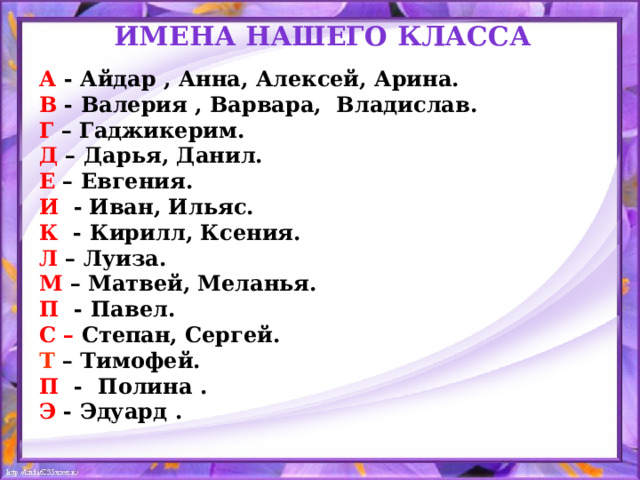 ИМЕНА нашего класса А - Айдар , Анна, Алексей, Арина. В - Валерия , Варвара, Владислав. Г – Гаджикерим. Д – Дарья, Данил. Е – Евгения. И   -  Иван, Ильяс. К - Кирилл, Ксения.  Л – Луиза. М – Матвей, Меланья. П - Павел. С – Степан, Сергей. Т – Тимофей. П - Полина . Э - Эдуард .