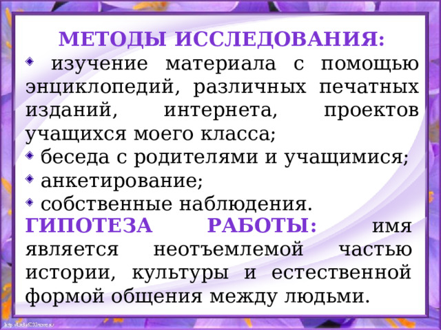 Методы исследования:  изучение материала с помощью энциклопедий, различных печатных изданий, интернета, проектов учащихся моего класса;  беседа с родителями и учащимися;  анкетирование;  собственные наблюдения. Гипотеза работы: имя является неотъемлемой частью истории, культуры и естественной формой общения между людьми.  