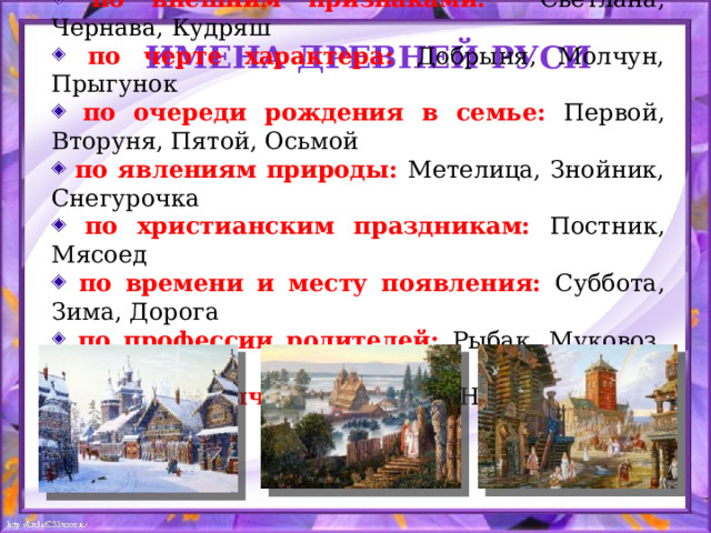 по внешним признаками:  Светлана, Чернава, Кудряш  по черте характера: Добрыня, Молчун, Прыгунок  по очереди рождения в семье: Первой, Вторуня, Пятой, Осьмой  по явлениям природы: Метелица, Знойник, Снегурочка  по христианским праздникам: Постник, Мясоед  по времени и месту появления: Суббота, Зима, Дорога  по профессии родителей: Рыбак, Муковоз, Кожемяка