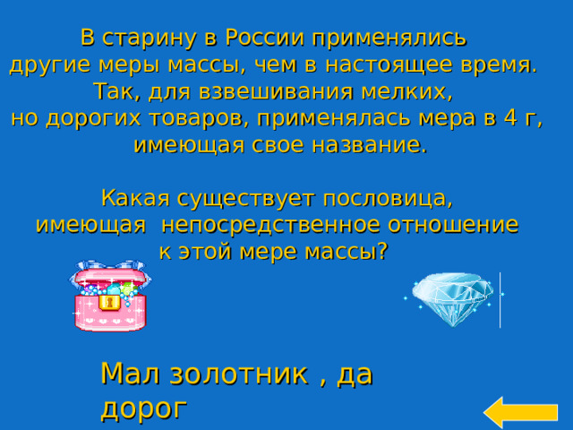 В старину в России применялись другие меры массы, чем в настоящее время. Так, для взвешивания мелких, но дорогих товаров, применялась мера в 4 г,  имеющая свое название. Какая существует пословица,  имеющая непосредственное отношение к этой мере массы? Welcome to Power Jeopardy   © Don Link, Indian Creek School, 2004 You can easily customize this template to create your own Jeopardy game. Simply follow the step-by-step instructions that appear on Slides 1-3. Мал золотник , да дорог 22