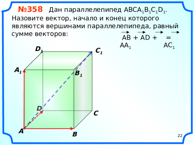 № 358 Дан параллелепипед АВСA 1 B 1 C 1 D 1 . Назовите вектор, начало и конец которого являются вершинами параллелепипеда, равный сумме векторов:  АВ + АD + АА 1  = AC 1 D 1 C 1  A 1  B 1 «Геометрия 10-11» Л.С. Атанасян и др. D С A В 22 22