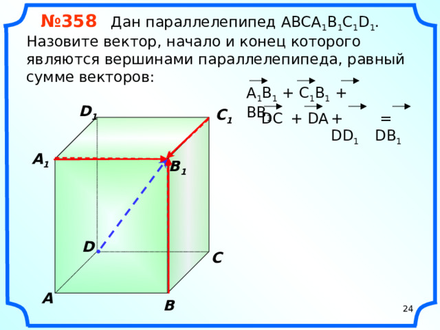 № 358 Дан параллелепипед АВСA 1 B 1 C 1 D 1 . Назовите вектор, начало и конец которого являются вершинами параллелепипеда, равный сумме векторов: A 1 B 1 + C 1 B 1 + BB 1 D 1 C 1  = DB 1 DC + DD 1 + DA  A 1  B 1 «Геометрия 10-11» Л.С. Атанасян и др. D С A В 24 24
