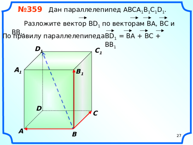 № 359 Дан параллелепипед АВСA 1 B 1 C 1 D 1 .  Разложите вектор BD 1 по векторам BA, ВС и ВВ 1 . ВD 1 = BA + BC + BB 1 По правилу параллелепипеда D 1 C 1  A 1  B 1 «Геометрия 10-11» Л.С. Атанасян и др. D С A В 27 27