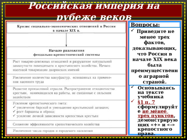 Российская империя на рубеже веков  Вопросы: Какие выводы можно сделать на основе схемы?  На чём основывалось экономическое хозяйство Российской империи?  Основываясь на тексте учебника §1 п. 7 сформулируйте не менее трех пунктов , демонстрирующих «+» и «-» крепостного права. Приведите не менее трех фактов, доказывающих, что Россия в начале XIX века была преимущественно аграрной страной.