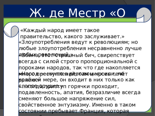 Ж. де Местр «О Франции» «Каждый народ имеет такое правительство, какого заслуживает.» «Злоупотребления ведут к революциям; но любые злоупотребления несравненно лучше любых революций.» «Война, этот страшный бич, свирепствует всегда с силой строго пропорциональной с пороками народов, так что где накопляется много преступлений, там и кровь течёт рекою.» «Народ — ничто в революциях или, по крайней мере, он входит в них только как слепое орудие.» «…когда приступ горячки проходит, подавленность, апатия, безразличие всегда сменяют большое напряжение сил, свойственное энтузиазму. Именно в таком состоянии пребывает Франция, которая ничего более так страстно не хочет, как покоя.»