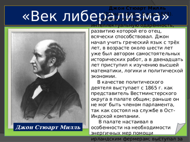 «Век либерализма» Джон Стюарт Милль  (20 мая 1806— 8 мая 1873).  С ранних лет проявил интеллектуальную одарённость, развитию которой его отец, всячески способствовал. Джон начал учить греческий язык с трёх лет, в возрасте около шести лет уже был автором самостоятельных исторических работ, а в двенадцать лет приступил к изучению высшей математики, логики и политической экономии.  В качестве политического деятеля выступает с 1865 г. как представитель Вестминстерского округа в палате общин; раньше он не мог быть членом парламента, так как состоял на службе в Ост-Индской компании.  В палате настаивал в особенности на необходимости энергичных мер помощи ирландским фермерам; выступал за предоставление женщинам избирательных прав. Джон Стюарт Милль