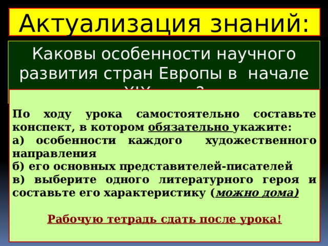 Актуализация знаний: Каковы особенности научного развития стран Европы в начале ХIХ века? По ходу урока самостоятельно составьте конспект, в котором обязательно укажите: а) особенности каждого художественного направления б) его основных представителей-писателей в) выберите одного литературного героя и составьте его характеристику ( можно дома)  Рабочую тетрадь сдать после урока!