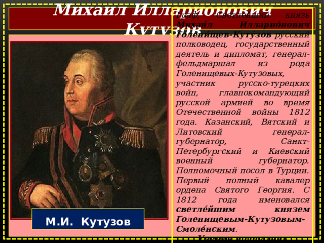 Михаил Илларионович Кутузов Граф, Светлейший князь Михаи́л Илларио́нович Голени́щев-Куту́зов русский полководец, государственный деятель и дипломат, генерал-фельдмаршал из рода Голенищевых-Кутузовых, участник русско-турецких войн, главнокомандующий русской армией во время Отечественной войны 1812 года. Казанский, Вятский и Литовский генерал-губернатор, Санкт-Петербургский и Киевский военный губернатор. Полномочный посол в Турции. Первый полный кавалер ордена Святого Георгия. С 1812 года именовался светле́йшим князем Голенищевым-Кутузовым-Смоле́нским . Ученик и соратник А. В. Суворова .  М.И. Кутузов