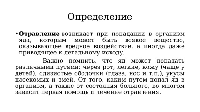 Определение Отравление  возникает при попадании в организм яда, которым может быть всякое вещество, оказывающее вредное воздействие, а иногда даже приводящее к летальному исходу.  Важно помнить, что яд может попадать различными путями: через рот, легкие, кожу (чаще у детей), слизистые оболочки (глаза, нос и т.п.), укусы насекомых и змей. От того, каким путем попал яд в организм, а также от состояния больного, во многом зависит первая помощь и лечение отравления.