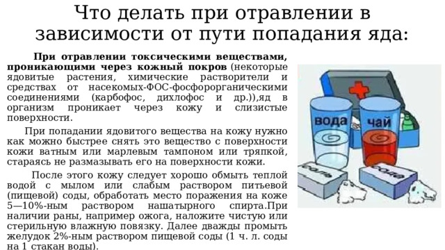 Что делать при отравлении в зависимости от пути попадания яда:  При отравлении токсическими веществами, проникающими через кожный покров  (некоторые ядовитые растения, химические растворители и средствах от насекомых-ФОС-фосфорорганическими соединениями (карбофос, дихлофос и др.)),яд в организм проникает через кожу и слизистые поверхности.  При попадании ядовитого вещества на кожу нужно как можно быстрее снять это вещество с поверхности кожи ватным или марлевым тампоном или тряпкой, стараясь не размазывать его на поверхности кожи.  После этого кожу следует хорошо обмыть теплой водой с мылом или слабым раствором питьевой (пищевой) соды, обработать место поражения на коже 5—10%-ным раствором нашатырного спирта.При наличии раны, например ожога, наложите чистую или стерильную влажную повязку. Далее дважды промыть желудок 2%-ным раствором пищевой соды (1 ч. л. соды на 1 стакан воды ).