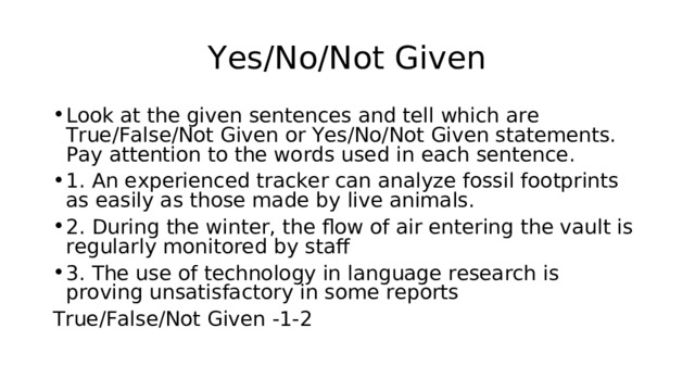 Yes/No/Not Given Look at the given sentences and tell which are True/False/Not Given or Yes/No/Not Given statements. Pay attention to the words used in each sentence. 1. An experienced tracker can analyze fossil footprints as easily as those made by live animals.  2. During the winter, the flow of air entering the vault is regularly monitored by staff 3. The use of technology in language research is proving unsatisfactory in some reports True/False/Not Given -1-2