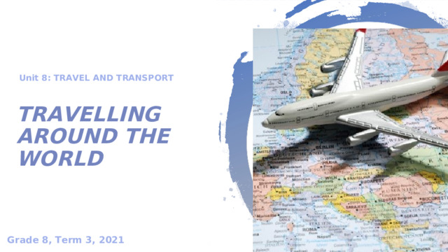 Unit 8: TRAVEL AND TRANSPORT  TRAVELLING AROUND THE WORLD Grade 8, Term 3, 2021