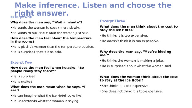 Make inference. Listen and choose the right answer. Excerpt One Why does the man say, “Wait a minute”? He wants the woman to speak more slowly. He wants to talk about what the woman just said. How does the man feel about the temperature in the rooms? He is glad it’s warmer than the temperature outside. He is surprised that it is so cold.   Excerpt Two How does the man feel when he asks, “So people really stay there”? He is surprised He is excited What does the man mean when he says, “I see’? He can imagine what the Ice Hotel looks like. He understands what the woman is saying. Excerpt Three What does the man think about the cost to stay the Ice Hotel? He thinks it is too expensive. He doesn’t think it is too expensive. Why does the man say, “You’re kidding me!” He thinks the woman is making a joke. He is surprised about what the woman said. What does the woman think about the cost to stay at the Ice Hotel?