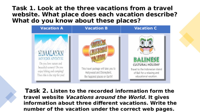 Task 1. Look at the three vacations from a travel website. What place does each vacation describe? What do you know about these places? Vacation A Vacation B Vacation C  Task 2. Listen to the recorded information form the travel website Vacations around the World. It gives information about three different vacations. Write the number of the vacation under the correct web pages.