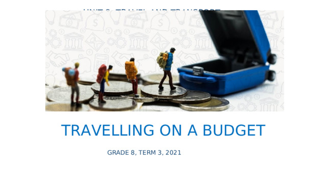 UNIT 8: TRAVEL AND TRANSPORT TRAVELLING ON A BUDGET GRADE 8, TERM 3, 2021