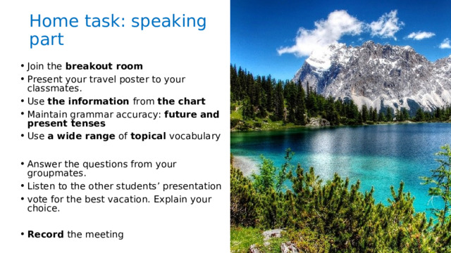 Home task: speaking part Join the breakout room Present your travel poster to your classmates. Use the information from the chart Maintain grammar accuracy: future and present tenses Use a wide range of topical vocabulary  Answer the questions from your groupmates. Listen to the other students’ presentation vote for the best vacation. Explain your choice.