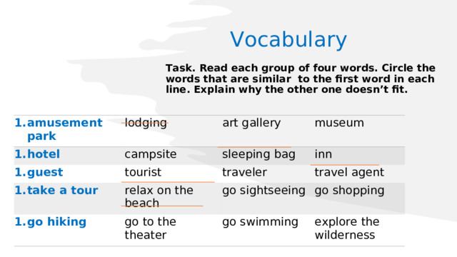 Vocabulary Task. Read each group of four words. Circle the words that are similar to the first word in each line. Explain why the other one doesn’t fit. amusement park hotel lodging guest art gallery campsite museum take a tour sleeping bag tourist go hiking traveler inn relax on the beach go to the theater travel agent go sightseeing go swimming go shopping explore the wilderness