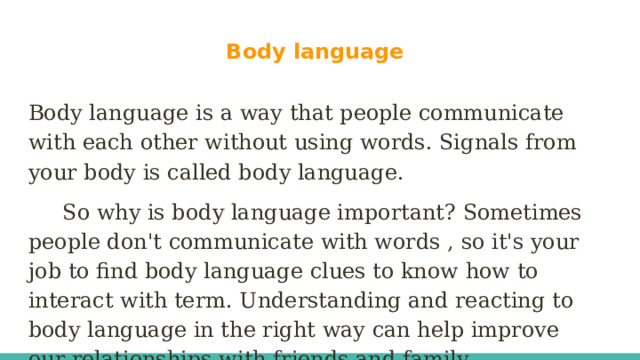 Body language Body language is a way that people communicate with each other without using words. Signals from your body is called body language.  So why is body language important? Sometimes people don't communicate with words , so it's your job to find body language clues to know how to interact with term. Understanding and reacting to body language in the right way can help improve our relationships with friends and family.