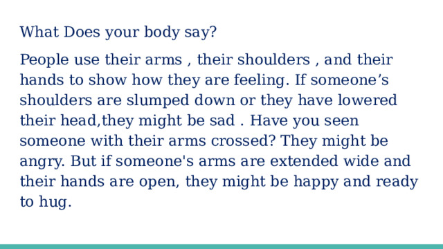 What Does your body say? People use their arms , their shoulders , and their hands to show how they are feeling. If someone’s shoulders are slumped down or they have lowered their head,they might be sad . Have you seen someone with their arms crossed? They might be angry. But if someone's arms are extended wide and their hands are open, they might be happy and ready to hug.