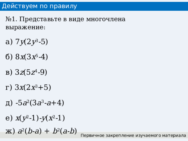 Действуем по правилу № 1. Представьте в виде многочлена выражение: а) 7 y (2 y 3 - 5) б) 8 x (3 x 5 - 4) в) 3 z (5 z 4 - 9) г) 3 x (2 x 3 +5) д) - 5 a 2 (3 a 3 -a +4) е) x ( y 2 - 1) -y ( x 2 - 1) ж) a 2 ( b-a ) + b 2 ( a-b ) Первичное закрепление изучаемого материала