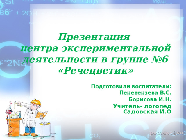 Презентация  центра экспериментальной деятельности в группе №6 «Речецветик» Подготовили воспитатели: Переверзева В.С. Борисова И.Н . Учитель- логопед Садовская И.О