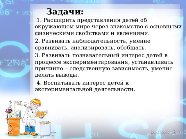 Задачи:  1. Расширить представления детей об окружающем мире через знакомство с основными физическими свойствами и явлениями. 2. Развивать наблюдательность, умение сравнивать, анализировать, обобщать. 3. Развивать познавательный интерес детей в процессе экспериментирования, устанавливать причинно – следственную зависимость, умение делать выводы.  4. Воспитывать интерес детей к экспериментальной деятельности.