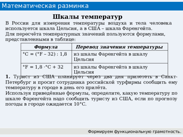 Математическая разминка Шкалы температур В России для измерения температуры воздуха и тела человека используется шкала Цельсия, а в США – шкала Фаренгейта. Для пересчёта температурных значений пользуются формулами, представленными в таблице:  Формула Перевод значения температуры °C = (°F – 32) : 1,8 из шкалы Фаренгейта в шкалу Цельсия °F = 1,8 · °C + 32 из шкалы Фаренгейта в шкалу Цельсия 1. Турист из США планирует через два дня прилететь в Санкт-Петербург и просит сотрудника российской турфирмы сообщить ему температуру в городе в день его прилёта. Используя приведённые формулы, определите, какую температуру по шкале Фаренгейта надо сообщить туристу из США, если по прогнозу погоды в городе ожидается 10°C. Формируем функциональную грамотность.