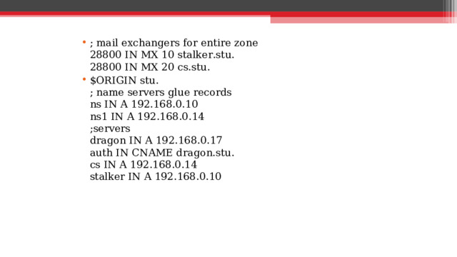 ; mail exchangers for entire zone  28800 IN MX 10 stalker.stu.  28800 IN MX 20 cs.stu. $ORIGIN stu.  ; name servers glue records  ns IN A 192.168.0.10  ns1 IN A 192.168.0.14  ;servers  dragon IN A 192.168.0.17  auth IN CNAME dragon.stu.  cs IN A 192.168.0.14  stalker IN A 192.168.0.10