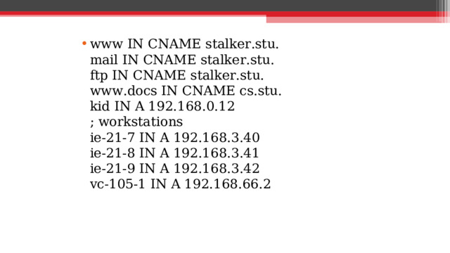 www IN CNAME stalker.stu.  mail IN CNAME stalker.stu.  ftp IN CNAME stalker.stu.  www.docs IN CNAME cs.stu.  kid IN A 192.168.0.12  ; workstations  ie-21-7 IN A 192.168.3.40  ie-21-8 IN A 192.168.3.41  ie-21-9 IN A 192.168.3.42  vc-105-1 IN A 192.168.66.2