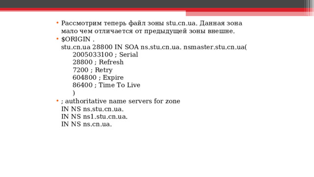 Рассмотрим теперь файл зоны stu.cn.ua. Данная зона мало чем отличается от предыдущей зоны внешне. $ORIGIN .  stu.cn.ua 28800 IN SOA ns.stu.cn.ua. nsmaster.stu.cn.ua(       2005033100 ; Serial       28800 ; Refresh       7200 ; Retry       604800 ; Expire       86400 ; Time To Live       ) ; authoritative name servers for zone  IN NS ns.stu.cn.ua.  IN NS ns1.stu.cn.ua.  IN NS ns.cn.ua.