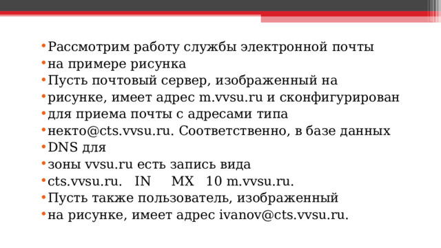 Рассмотрим работу службы электронной почты на примере рисунка Пусть почтовый сервер, изображенный на рисунке, имеет адрес m.vvsu.ru и сконфигурирован для приема почты с адресами типа некто@cts.vvsu.ru. Соответственно, в базе данных DNS для зоны vvsu.ru есть запись вида cts.vvsu.ru. IN MX 10 m.vvsu.ru.  Пусть также пользователь, изображенный на рисунке, имеет адрес ivanov@cts.vvsu.ru.