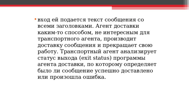 вход ей подается текст сообщения со всеми заголовками. Агент доставки каким-то способом, не интересным для транспортного агента, производит доставку сообщения и прекращает свою работу. Транспортный агент анализирует статус выхода (exit status) программы агента доставки, по которому определяет было ли сообщение успешно доставлено или произошла ошибка.