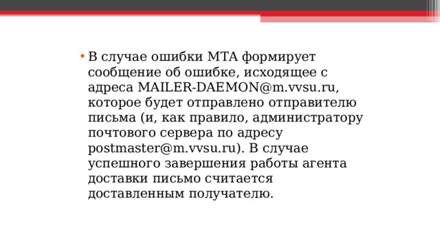 В случае ошибки MTA формирует сообщение об ошибке, исходящее с адреса MAILER-DAEMON@m.vvsu.ru, которое будет отправлено отправителю письма (и, как правило, администратору почтового сервера по адресу postmaster@m.vvsu.ru). В случае успешного завершения работы агента доставки письмо считается доставленным получателю.