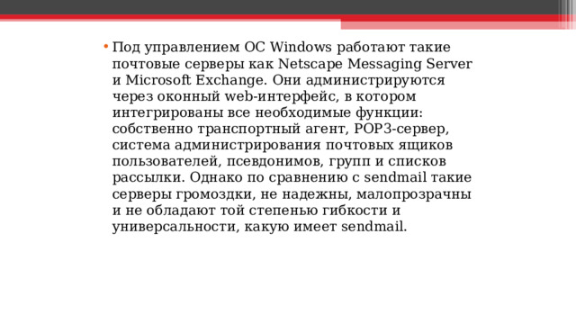 Под управлением ОС Windows работают такие почтовые серверы как Netscape Messaging Server и Microsoft Exchange. Они администрируются через оконный web-интерфейс, в котором интегрированы все необходимые функции: собственно транспортный агент, POP3-сервер, система администрирования почтовых ящиков пользователей, псевдонимов, групп и списков рассылки. Однако по сравнению c sendmail такие серверы громоздки, не надежны, малопрозрачны и не обладают той степенью гибкости и универсальности, какую имеет sendmail.