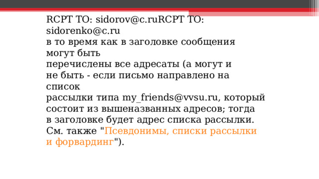 RCPT TO: sidorov@c.ruRCPT TO: sidorenko@c.ru  в то время как в заголовке сообщения могут быть перечислены все адресаты (а могут и не быть - если письмо направлено на список рассылки типа my_friends@vvsu.ru, который состоит из вышеназванных адресов; тогда в заголовке будет адрес списка рассылки. См. также 