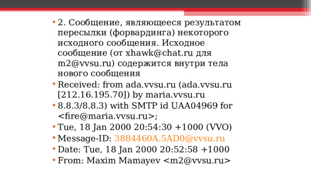 2. Сообщение, являющееся результатом пересылки (форвардинга) некоторого исходного сообщения. Исходное сообщение (от xhawk@chat.ru для m2@vvsu.ru) содержится внутри тела нового сообщения Received: from ada.vvsu.ru (ada.vvsu.ru [212.16.195.70]) by maria.vvsu.ru 8.8.3/8.8.3) with SMTP id UAA04969 for ; Tue, 18 Jan 2000 20:54:30 +1000 (VVO) Message-ID: 3884460A.5AD0@vvsu.ru Date: Tue, 18 Jan 2000 20:52:58 +1000 From: Maxim Mamayev