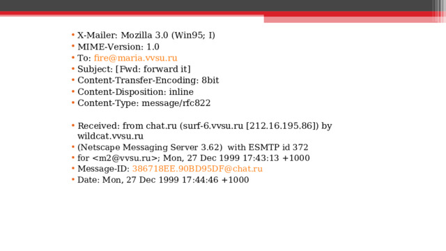X-Mailer: Mozilla 3.0 (Win95; I) MIME-Version: 1.0 To: fire@maria.vvsu.ru Subject: [Fwd: forward it] Content-Transfer-Encoding: 8bit Content-Disposition: inline Content-Type: message/rfc822  Received: from chat.ru (surf-6.vvsu.ru [212.16.195.86]) by wildcat.vvsu.ru (Netscape Messaging Server 3.62) with ESMTP id 372 for ; Mon, 27 Dec 1999 17:43:13 +1000 Message-ID: 386718EE.90BD95DF@chat.ru Date: Mon, 27 Dec 1999 17:44:46 +1000