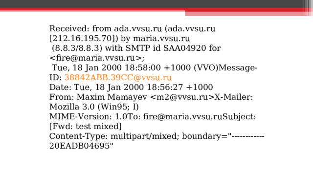 Received: from ada.vvsu.ru (ada.vvsu.ru [212.16.195.70]) by maria.vvsu.ru  (8.8.3/8.8.3) with SMTP id SAA04920 for ;  Tue, 18 Jan 2000 18:58:00 +1000 (VVO)Message-ID: 38842ABB.39CC@vvsu.ru Date: Tue, 18 Jan 2000 18:56:27 +1000 From: Maxim Mamayev X-Mailer: Mozilla 3.0 (Win95; I) MIME-Version: 1.0To: fire@maria.vvsu.ruSubject: [Fwd: test mixed] Content-Type: multipart/mixed; boundary=