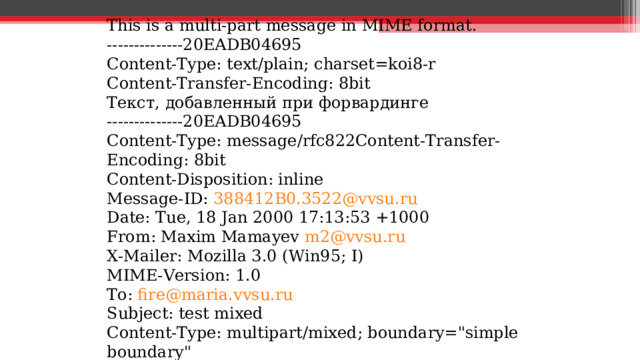 This is a multi-part message in MIME format. --------------20EADB04695 Content-Type: text/plain; charset=koi8-r Content-Transfer-Encoding: 8bit Текст , добавленный  при  форвардинге --------------20EADB04695 Content-Type: message/rfc822Content-Transfer-Encoding: 8bit Content-Disposition: inline Message-ID: 388412B0.3522@vvsu.ru Date: Tue, 18 Jan 2000 17:13:53 +1000 From: Maxim Mamayev m2@vvsu.ru X-Mailer: Mozilla 3.0 (Win95; I) MIME-Version: 1.0 To: fire@maria.vvsu.ru Subject: test mixed Content-Type: multipart/mixed; boundary=