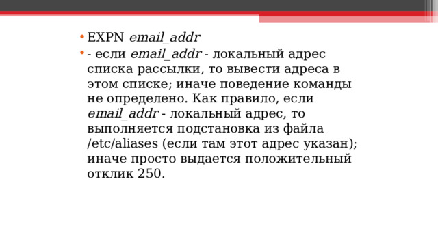 EXPN email_addr - если email_addr - локальный адрес списка рассылки, то вывести адреса в этом списке; иначе поведение команды не определено. Как правило, если email_addr - локальный адрес, то выполняется подстановка из файла /etc/aliases (если там этот адрес указан); иначе просто выдается положительный отклик 250.