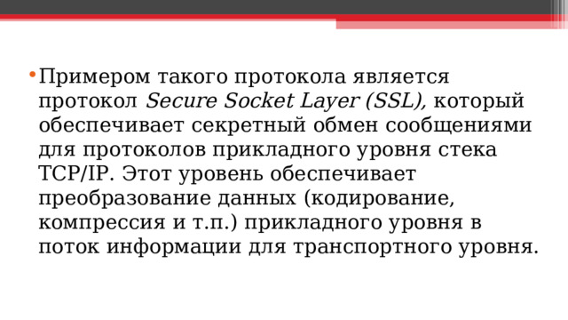 Примером такого протокола является протокол Secure Socket Layer (SSL), который обеспечивает секретный обмен сообщениями для протоколов прикладного уровня стека TCP/IP. Этот уровень обеспечивает преобразование данных (кодирование, компрессия и т.п.) прикладного уровня в поток информации для транспортного уровня.