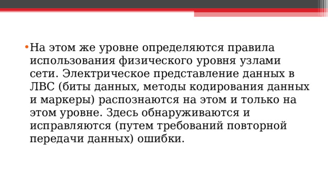 На этом же уровне определяются правила использования физического уровня узлами сети. Электрическое представление данных в ЛВС (биты данных, методы кодирования данных и маркеры) распознаются на этом и только на этом уровне. Здесь обнаруживаются и исправляются (путем требований повторной передачи данных) ошибки.