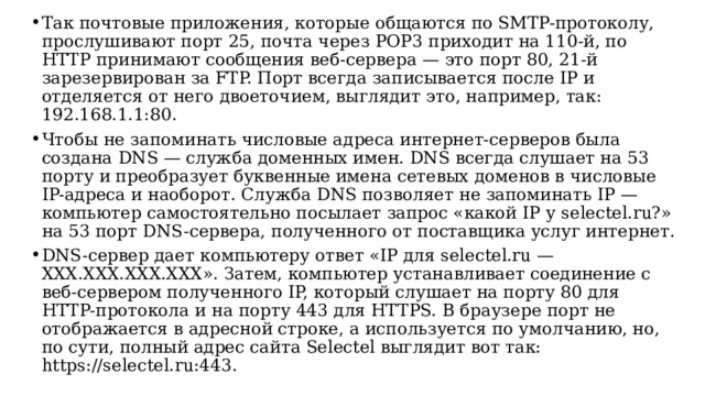 Так почтовые приложения, которые общаются по SMTP-протоколу, прослушивают порт 25, почта через POP3 приходит на 110-й, по HTTP принимают сообщения веб-сервера — это порт 80, 21-й зарезервирован за FTP. Порт всегда записывается после IP и отделяется от него двоеточием, выглядит это, например, так: 192.168.1.1:80. Чтобы не запоминать числовые адреса интернет-серверов была создана DNS — служба доменных имен. DNS всегда слушает на 53 порту и преобразует буквенные имена сетевых доменов в числовые IP-адреса и наоборот. Служба DNS позволяет не запоминать IP — компьютер самостоятельно посылает запрос «какой IP у selectel.ru?» на 53 порт DNS-сервера, полученного от поставщика услуг интернет. DNS-сервер дает компьютеру ответ «IP для selectel.ru — XXX.XXX.XXX.XXX». Затем, компьютер устанавливает соединение с веб-сервером полученного IP, который слушает на порту 80 для HTTP-протокола и на порту 443 для HTTPS. В браузере порт не отображается в адресной строке, а используется по умолчанию, но, по сути, полный адрес сайта Selectel выглядит вот так: https://selectel.ru:443.