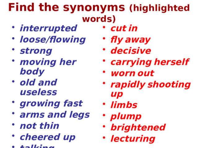 Find the synonyms (highlighted words) interrupted loose/flowing strong moving her body old and useless growing fast arms and legs not thin cheered up talking cut  in fly  away decisive carrying  herself worn  out rapidly  shooting  up limbs plump brightened lecturing