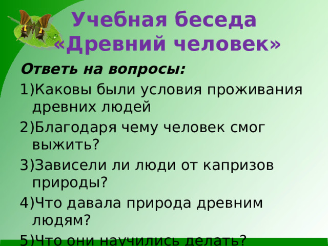 Учебная беседа  «Древний человек» Ответь на вопросы: 1)Каковы были условия проживания древних людей 2)Благодаря чему человек смог выжить? 3)Зависели ли люди от капризов природы? 4)Что давала природа древним людям? 5)Что они научились делать?